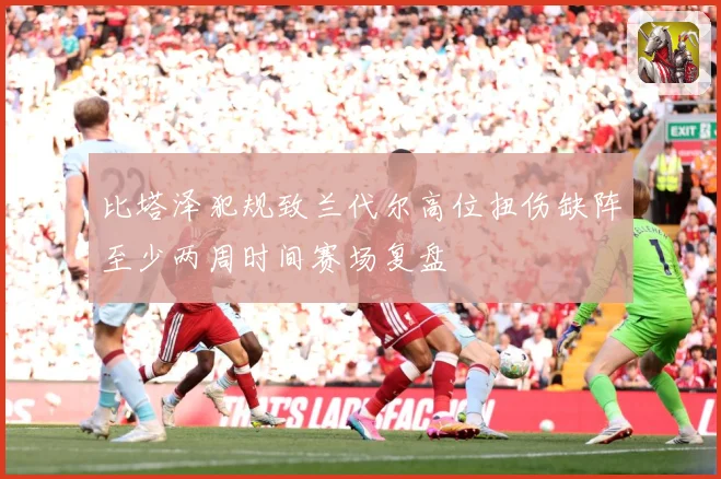 比塔泽犯规致兰代尔高位扭伤缺阵至少两周时间赛场复盘