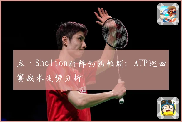 本·Shelton对阵西西帕斯：ATP巡回赛战术走势分析