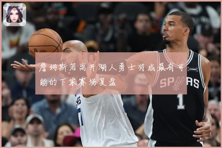 詹姆斯若离开湖人勇士将成最有可能的下家赛场复盘