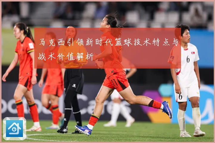 马克西引领新时代篮球技术特点与战术价值解析