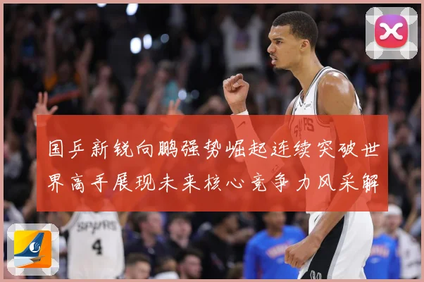 国乒新锐向鹏强势崛起连续突破世界高手展现未来核心竞争力风采解析