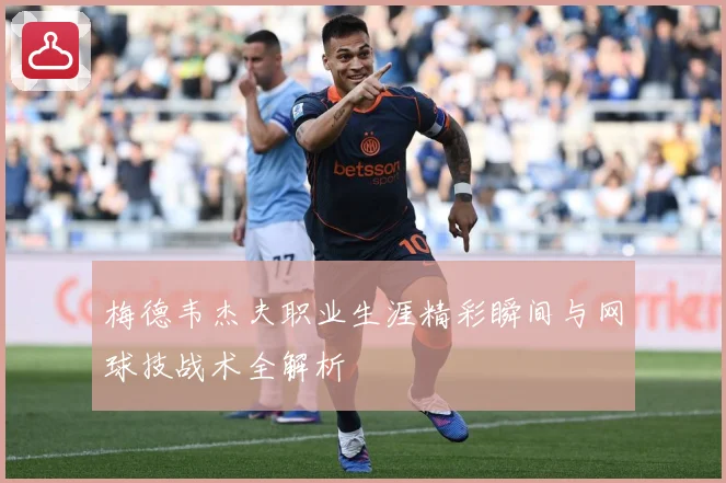 梅德韦杰夫职业生涯精彩瞬间与网球技战术全解析