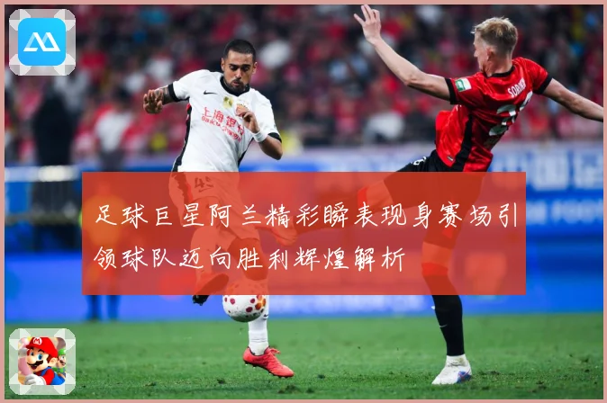足球巨星阿兰精彩瞬表现身赛场引领球队迈向胜利辉煌解析