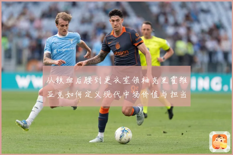 从铁血后腰到更衣室领袖克里霍维亚克如何定义现代中场价值与担当解析