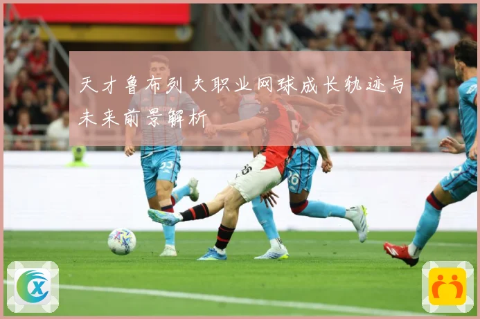 天才鲁布列夫职业网球成长轨迹与未来前景解析