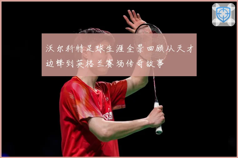沃尔科特足球生涯全景回顾从天才边锋到英格兰赛场传奇故事