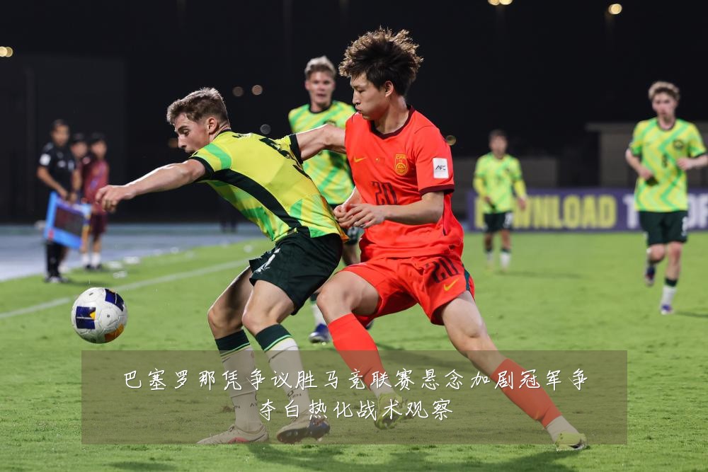巴塞罗那凭争议胜马竞联赛悬念加剧冠军争夺白热化战术观察